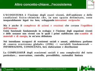 Terni 28 Novembre LibreOffice | LibreItalia Conference 2015
Altro concetto-chiave...l'ecosistema
L’ECOSISTEMA è l'insieme degli esseri viventi, dell'ambiente e delle
c o n d i z i o n i f i s i c o - c h i m i c h e c h e , i n u n o s p a z i o d e l i m i t a t o , s o n o
inseparabilmente legati tra loro, sviluppando interazioni reciproche
Ma è anche il complesso di azioni e reazioni che creano l’equilibro
dell’insieme
Unità funzionale fondamentale in ecologia: è l’insieme degli organismi viventi
e delle sostanze non viventi con le quali i primi stabiliscono uno scambio di
materiali e di energia, in un’area delimitata
Noi intendiamo occuparci di ecosistemi sociali e umani, addirittura parliamo
di «nuovo ecosistema globale» (1996) -> variabili fondamentali –
INFORMAZIONI, CONOSCENZA, loro elaborazione e distribuzione
La COMPLESSITÀ degli ecosistemi sociali è una complessità del tutto
particolare… osservazione, controllo, prevedibilità, razionalità limitata
 