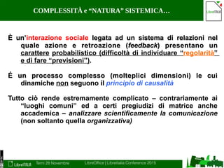 Terni 28 Novembre LibreOffice | LibreItalia Conference 2015
COMPLESSITÀ e “NATURA” SISTEMICA…
È un’È un’interazione sociale legata ad un sistema di relazioni nellegata ad un sistema di relazioni nel
quale azione e retroazione (quale azione e retroazione (feedbackfeedback) presentano un) presentano un
carattere probabilistico (difficoltà di individuare “regolarità”
e di fare “previsioni”).
É un processo complesso (molteplici dimensioni) le cuiÉ un processo complesso (molteplici dimensioni) le cui
dinamichedinamiche non seguono ilseguono il principio di causalità
Tutto ciò rende estremamente complicato – contrariamente ai
“luoghi comuni” ed a certi pregiudizi di matrice anche
accademica – analizzare scientificamente la comunicazione
(non soltanto quella organizzativa)
 