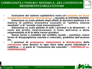 Terni 28 Novembre LibreOffice | LibreItalia Conference 2015
COMPLESSITÀ e “NATURA” SISTEMICA…DEL CONTESTO DI
RIFERIMENTO E DEGLI SCENARI
- Evoluzione del sistema capitalistico verso un’economia dei flussi
immateriali totalmente interconnessa – concetto di SISTEMA-MONDO
- Estensione su scala globale degli effetti di decisioni politiche e in
materia di politica economica (concetti di “politica interna
mondiale” e di “società civile transnazionale”)
- Estensione su scala globale di tutti i processi e le dinamiche – il
ruolo del diritto internazionale; il tema dell’etica e della
responsabilità al di là della norma giuridica
- Nuove forme e modalità del conflitto sociale – questioni: nuove
forme di disuguaglianza (sociale e culturale), problema dell’accesso
etc.
- I processi di produzione, elaborazione e distribuzione della
conoscenza sono decisivi in ogni sfera della prassi individuale e
collettiva --- si parla di “rivoluzione del controllo” – CONTROLLO vs.
COOPERAZIONE
 