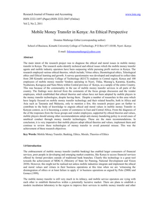 Research Journal of Finance and Accounting                                                        www.iiste.org
ISSN 2222-1697 (Paper) ISSN 2222-2847 (Online)
Vol 2, No 2, 2011


       Mobile Money Transfer in Kenya: An Ethical Perspective
                             Donatus Mathenge Githui (corresponding author)

    School of Business, Kimathi University College of Technology, P O Box 657-10100, Nyeri -Kenya

                                  E-mail: frdonatusmathenge@yahoo.com

Abstract

The main intent of the research project was to diagnose the ethical and moral issues in mobile money
transfer in Kenya. The research seeks identify technical and ethical issues which the mobile money transfer
agents and mobile industry operators have been surpassing while pursuing profit motives in Kenya. The
research employed various ethical theories, which include; Virtue ethics, Deontological ethics, Teleological
ethics and Ethical learning and growth. A survey questionnaire was developed and employed to collect data
from 200 Kimathi university College of Technology (KUCT) students in Central region, Kenya and 100
employees of mobile money transfer Vendors operating in Nyeri, Thika, Murang’a, Karatina, Kiambu,
Nyahururu, Kerugoya and Naru Moru within Central province of Kenya, as a sample of the entire Country.
This was because of the commonality in the use of mobile money transfer services in all parts of the
country. The findings were derived from the comments of the focus groups discussion and the vendor
employees, which established that ethical theories and values have not been adopted by mobile players in
the money transfer technologies, despite having them. Despite a number of researches in this area which
have largely focused on mobile money transfer technology and their related benefits, both in Africa and
Asia such as Tanzania and Malaysia, only to mention a few, this research project goes on further to
contribute to the body of knowledge to engrain ethical and moral values in mobile money Transfer in
Kenyan context, as it is becoming a centre of commerce in East and Central Africa. From the diagnosis of
the of the responses from the focus groups and vendor employees, supported by ethical theories and values,
mobile players should among other recommendations adopt anti-money laundering policy to avoid cases of
unethical conduct through money transfer technologies. These are the main recommendations. In
conclusion, it is very imperative that mobile players adopt ethical theories and values, implement them and
continue to review these technologies of money transfer to avoid potential misuse. This was the
achievement of these research objectives.

Key Words: Mobile Money Transfer, Banking, Ethics, Morals, Theories of Ethics



1.0 Introduction

The embracement of mobile money transfer (mobile banking) has enabled larger consumers of financial
services, poor people in developing and emerging market countries, like Kenya to access financial services
offered by formal providers outside of traditional bank branches. Clearly this technology is a great tool
towards the achievement of MDG 8, (Ministry of State for Panning, National Development and Vision
2030). However, this might not be realised not unless mobile industries integrate and implement the ethical
and moral values and virtues in their business operations at this time when we are ‘witnessing the
disintegration of ethics or at least failure to apply it’ in business operations as argued by Polo (2008) and
Gomez (1999).

The mobile money transfer is still very much in its infancy, and mobile service operators are vying with
each other to establish themselves within a potentially lucrative market. There are plans to establish a
modern incubation laboratory in the region to improve their services in mobile money transfer and other
 