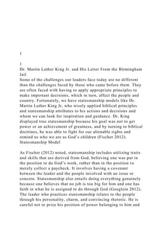 1
1
Dr. Martin Luther King Jr. and His Letter From the Birmingham
Jail
Some of the challenges our leaders face today are no different
than the challenges faced by those who came before them. They
are often faced with having to apply appropriate principles to
make important decisions, which in turn, affect the people and
country. Fortunately, we have statesmanship models like Dr.
Martin Luther King Jr, who wisely applied biblical principles
and statesmanship attributes to his actions and decisions and
whom we can look for inspiration and guidance. Dr. King
displayed true statesmanship because his goal was not to get
power or an achievement of greatness, and by turning to biblical
doctrines, he was able to fight for our alienable rights and
remind us who we are as God’s children (Fischer 2012).
Statesmanship Model
As Fischer (2012) noted, statesmanship includes utilizing traits
and skills that are derived from God, believing one was put in
the position to do God’s work, rather than in the position to
merely collect a paycheck. It involves having a covenant
between the leader and the people involved with an issue or
concern. Statesmanship also entails doing everything genuinely
because one believes that no job is too big for him and one has
faith in what he is assigned to do through God (Goeglein 2012).
The leader who practices statesmanship relates to the people
through his personality, charm, and convincing rhetoric. He is
careful not to prize his position of power belonging to him and
 