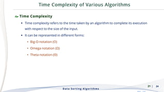 | 24
 Time Complexity
▪ Time complexity refers to the time taken by an algorithm to complete its execution
with respect to the size of the input.
▪ It can be represented in different forms:
• Big-O notation (O)
• Omega notation (Ω)
• Theta notation (Θ)
Data Sorting Algorithms
21
 
