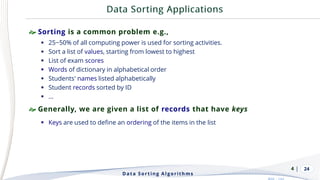 | 24
 Sorting is a common problem e.g.,
▪ 25~50% of all computing power is used for sorting activities.
▪ Sort a list of values, starting from lowest to highest
▪ List of exam scores
▪ Words of dictionary in alphabetical order
▪ Students' names listed alphabetically
▪ Student records sorted by ID
▪ …
 Generally, we are given a list of records that have keys
▪ Keys are used to define an ordering of the items in the list
Data Sorting Algorithms
4
 