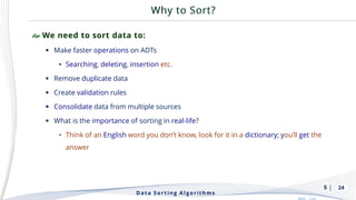 | 24
 We need to sort data to:
▪ Make faster operations on ADTs
• Searching, deleting, insertion etc.
▪ Remove duplicate data
▪ Create validation rules
▪ Consolidate data from multiple sources
▪ What is the importance of sorting in real-life?
• Think of an English word you don’t know, look for it in a dictionary; you’ll get the
answer
Data Sorting Algorithms
5
 