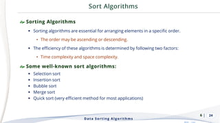 | 24
 Sorting Algorithms
▪ Sorting algorithms are essential for arranging elements in a specific order.
• The order may be ascending or descending.
▪ The efficiency of these algorithms is determined by following two factors:
• Time complexity and space complexity.
 Some well-known sort algorithms:
▪ Selection sort
▪ Insertion sort
▪ Bubble sort
▪ Merge sort
▪ Quick sort (very efficient method for most applications)
Data Sorting Algorithms
6
 