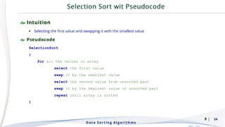 | 24
 Intuition
▪ Selecting the first value and swapping it with the smallest value
 Pseudocode
SelectionSort
{
for all the values in array
select the first value
swap it by the smallest value
select the second value from unsorted part
swap it by the smallest value of unsorted part
repeat until array is sorted
}
Data Sorting Algorithms
8
 