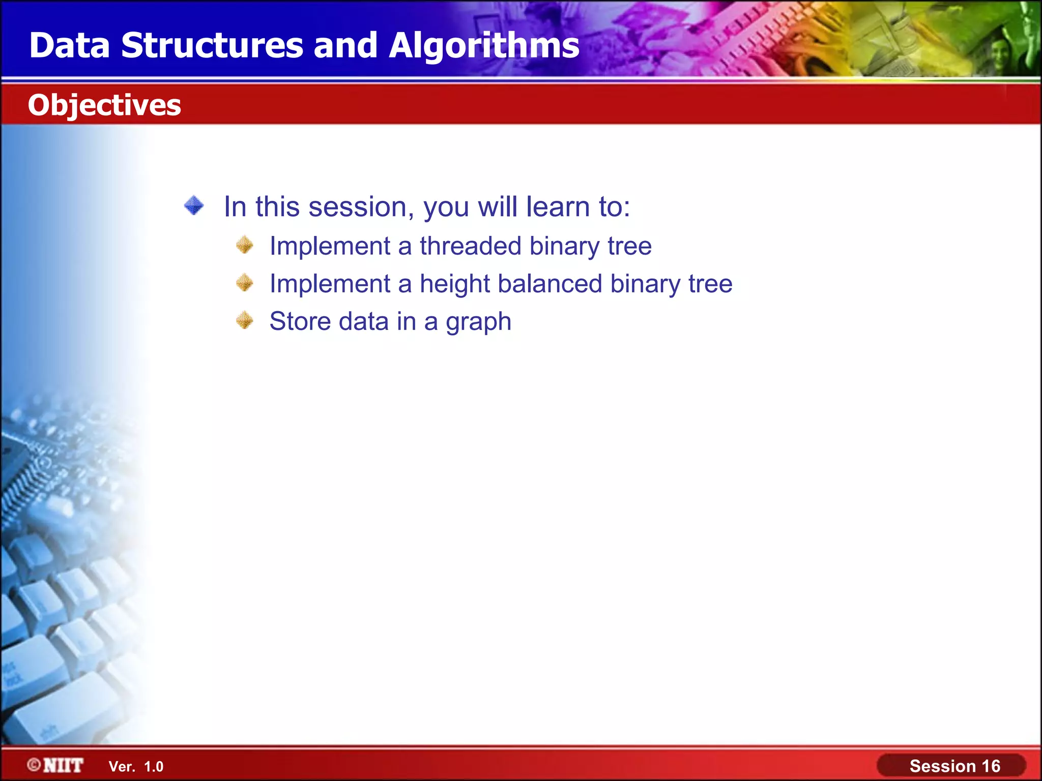Data Structures and Algorithms Objectives In this session, you will learn to: Implement a threaded binary tree Implement a height balanced binary tree Store data in a graph Ver. 1.0 Session 16 