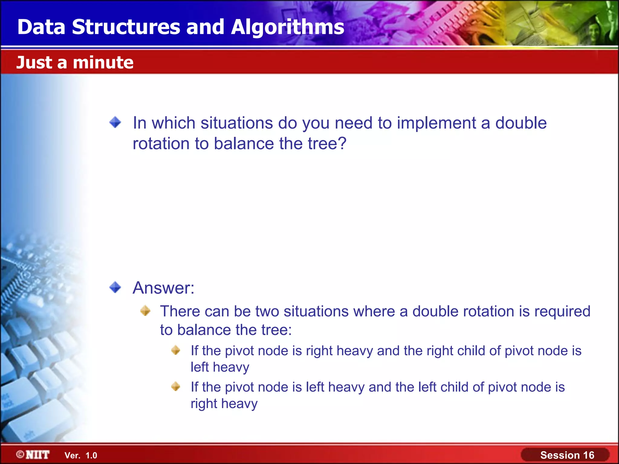 Data Structures and Algorithms Just a minute In which situations do you need to implement a double rotation to balance the tree? Answer: There can be two situations where a double rotation is required to balance the tree: If the pivot node is right heavy and the right child of pivot node is left heavy If the pivot node is left heavy and the left child of pivot node is right heavy Ver. 1.0 Session 16 