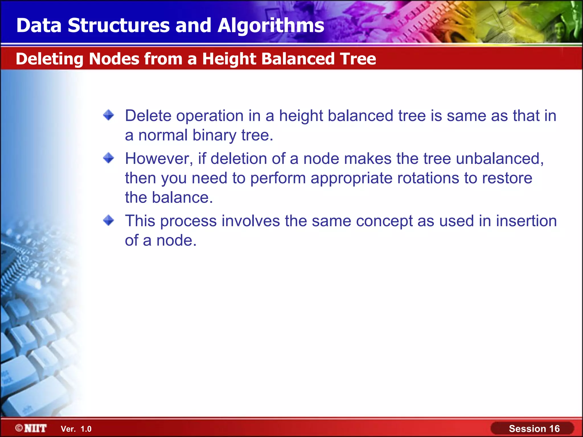 Data Structures and Algorithms Deleting Nodes from a Height Balanced Tree Delete operation in a height balanced tree is same as that in a normal binary tree. However, if deletion of a node makes the tree unbalanced, then you need to perform appropriate rotations to restore the balance. This process involves the same concept as used in insertion of a node. Ver. 1.0 Session 16 