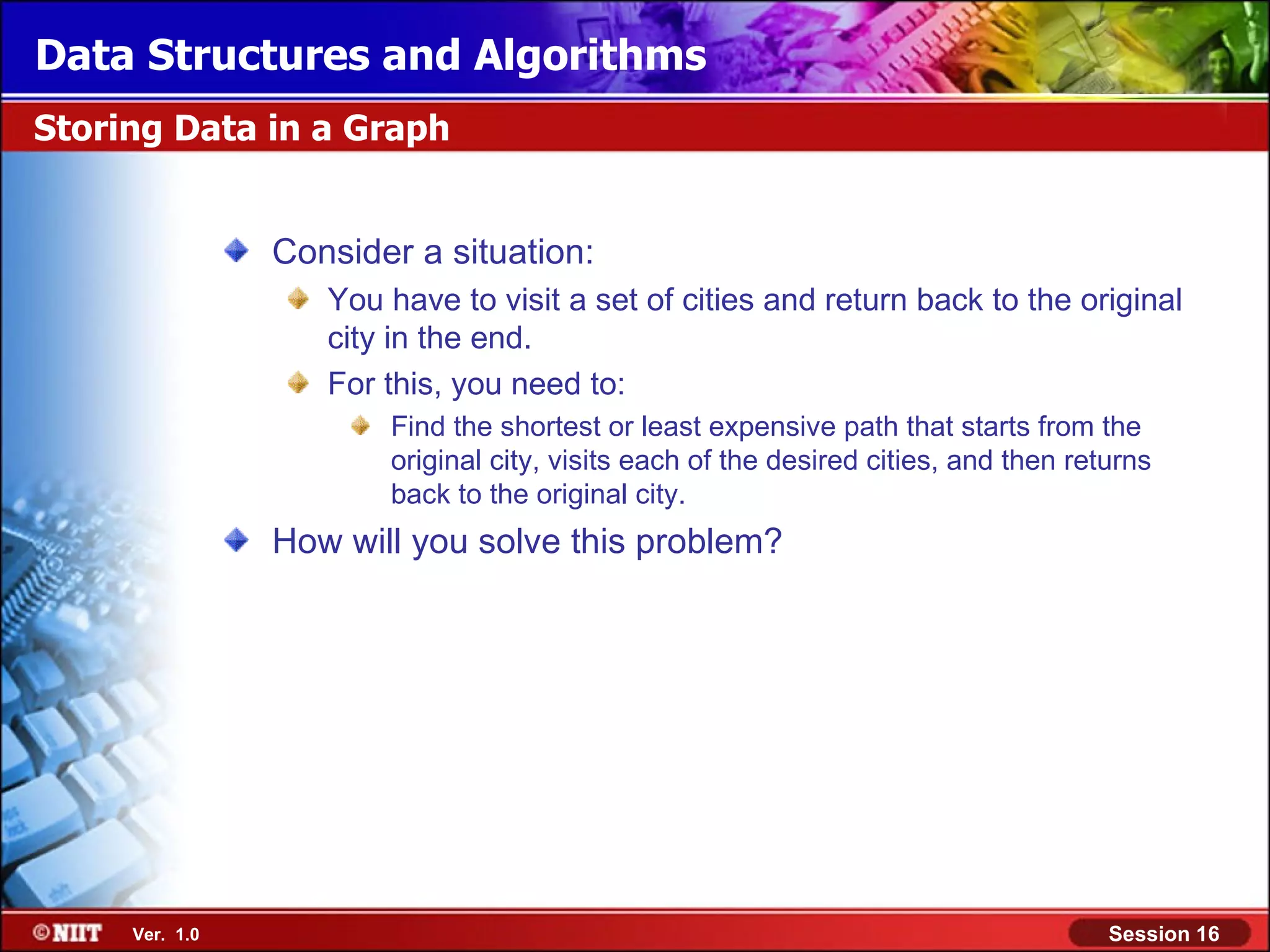 Data Structures and Algorithms Storing Data in a Graph Consider a situation: You have to visit a set of cities and return back to the original city in the end. For this, you need to: Find the shortest or least expensive path that starts from the original city, visits each of the desired cities, and then returns back to the original city. How will you solve this problem? Ver. 1.0 Session 16 