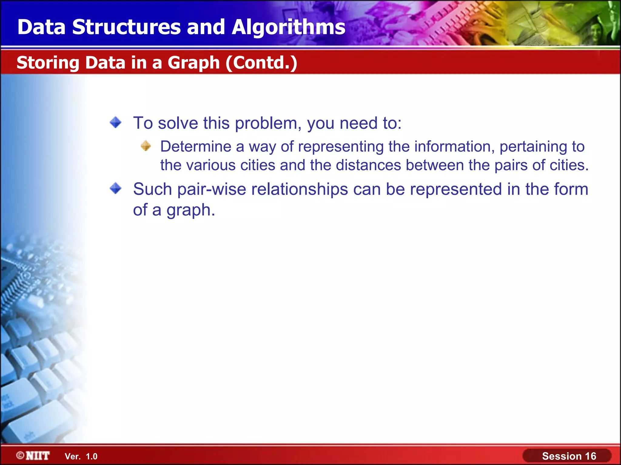 Data Structures and Algorithms Storing Data in a Graph (Contd.) To solve this problem, you need to: Determine a way of representing the information, pertaining to the various cities and the distances between the pairs of cities. Such pair-wise relationships can be represented in the form of a graph. Ver. 1.0 Session 16 