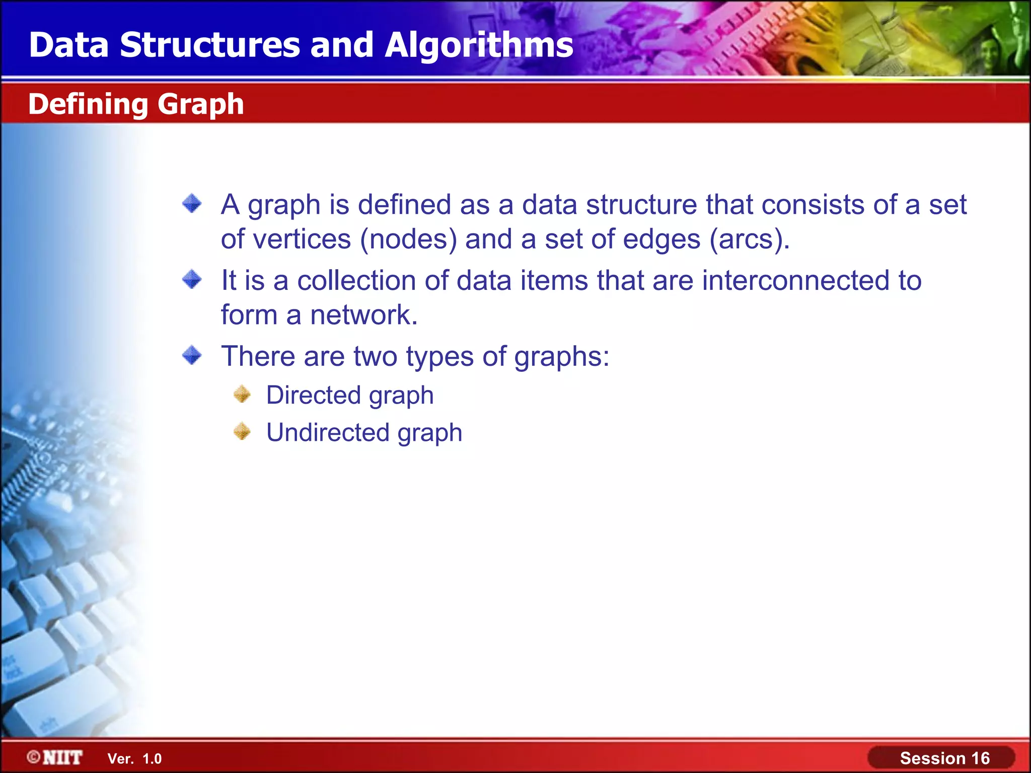 Data Structures and Algorithms Defining Graph A graph is defined as a data structure that consists of a set of vertices (nodes) and a set of edges (arcs). It is a collection of data items that are interconnected to form a network. There are two types of graphs: Directed graph Undirected graph Ver. 1.0 Session 16 