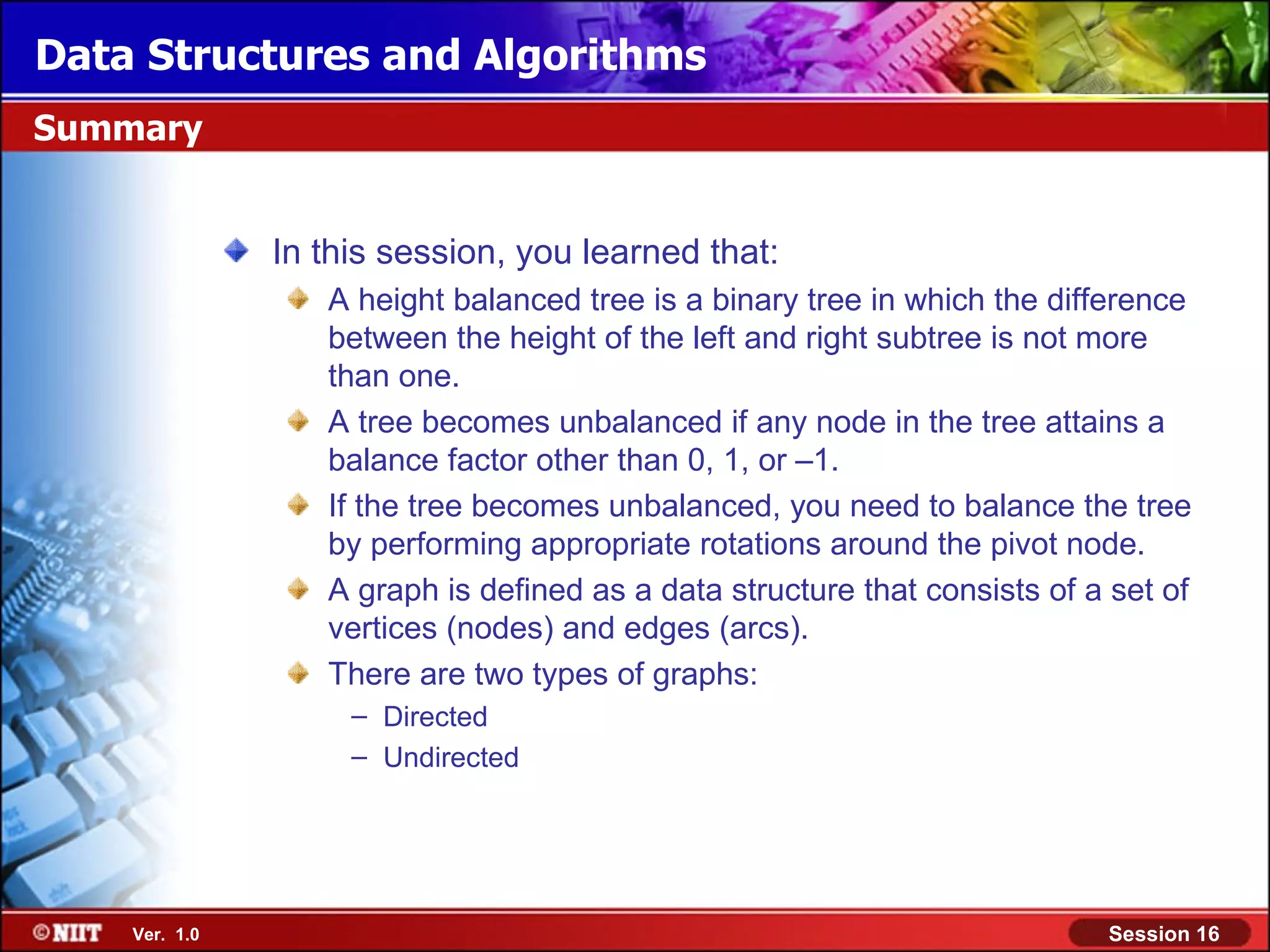 Data Structures and Algorithms Summary In this session, you learned that: A height balanced tree is a binary tree in which the difference between the height of the left and right subtree is not more than one. A tree becomes unbalanced if any node in the tree attains a balance factor other than 0, 1, or –1. If the tree becomes unbalanced, you need to balance the tree by performing appropriate rotations around the pivot node. A graph is defined as a data structure that consists of a set of vertices (nodes) and edges (arcs). There are two types of graphs: – Directed – Undirected Ver. 1.0 Session 16 