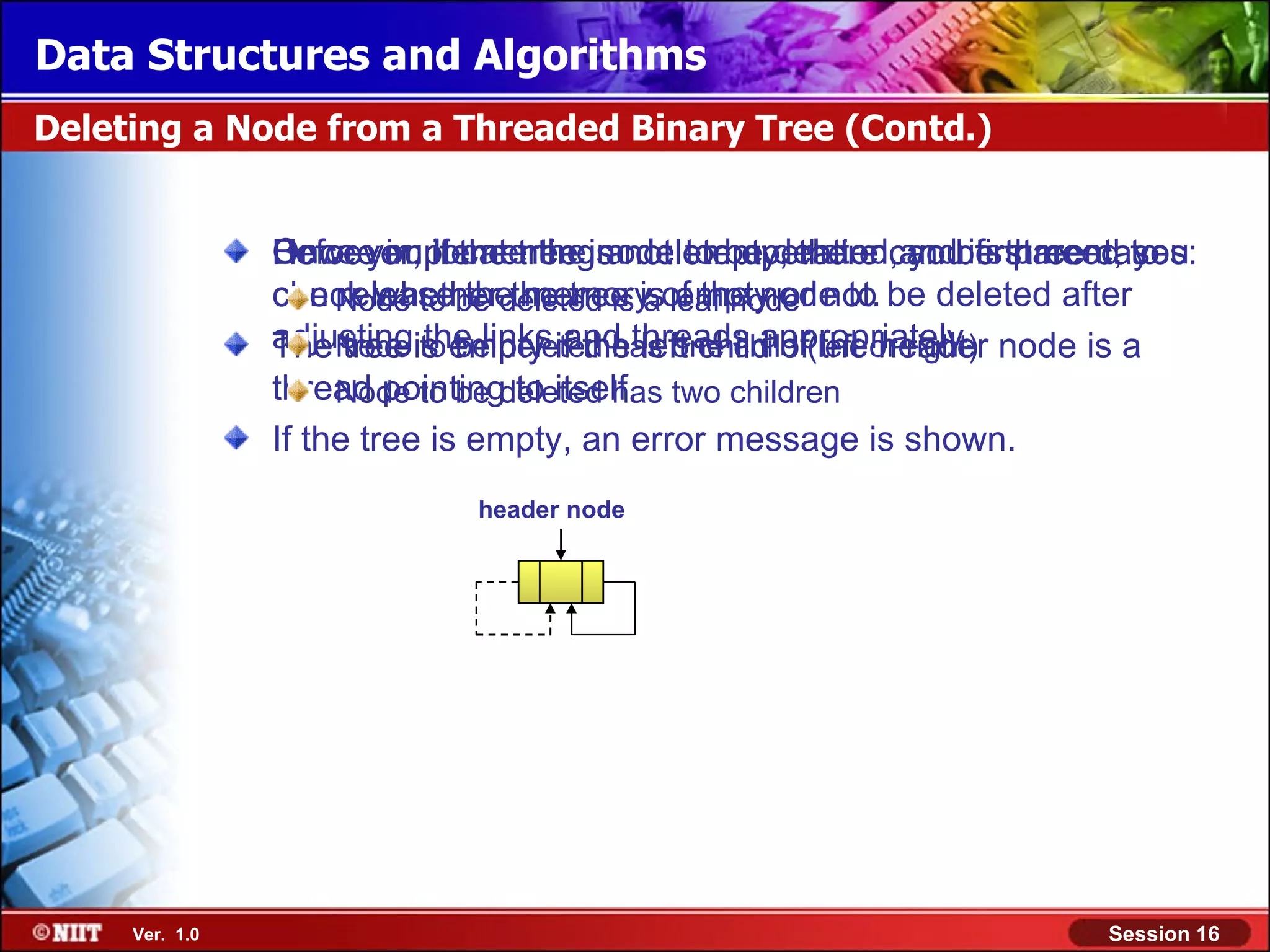 Data Structures and Algorithms Deleting a Node from a Threaded Binary Tree (Contd.) Once you if the tree is not empty, there can be three cases: Before implementingnode to be deleted and its parent, to However, locate the a delete operation, you first need you can Node to be deleted is isof the node to be deleted after release the memory empty or check whether the tree a leaf node not. adjustingis empty if thethreads appropriately. node is a tree the links and left child of the header The Node to be deleted has one child (left or right) thread pointingdeleted has two children Node to be to itself. If the tree is empty, an error message is shown. header node Ver. 1.0 Session 16 