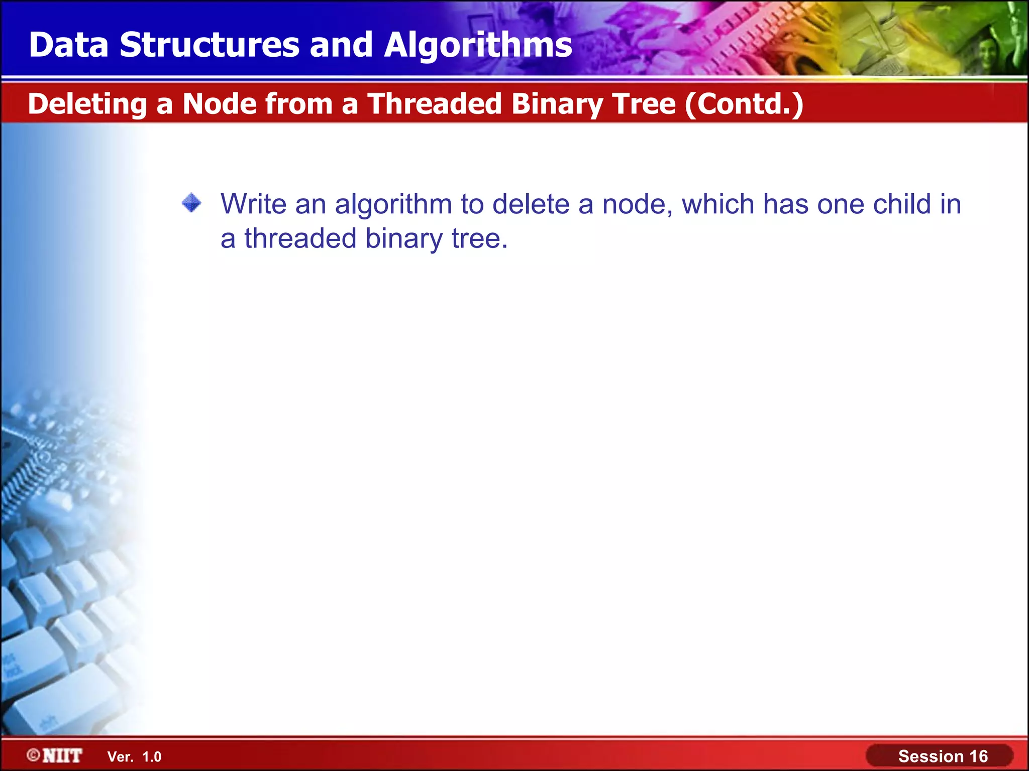 Data Structures and Algorithms Deleting a Node from a Threaded Binary Tree (Contd.) Write an algorithm to delete a node, which has one child in a threaded binary tree. Ver. 1.0 Session 16 