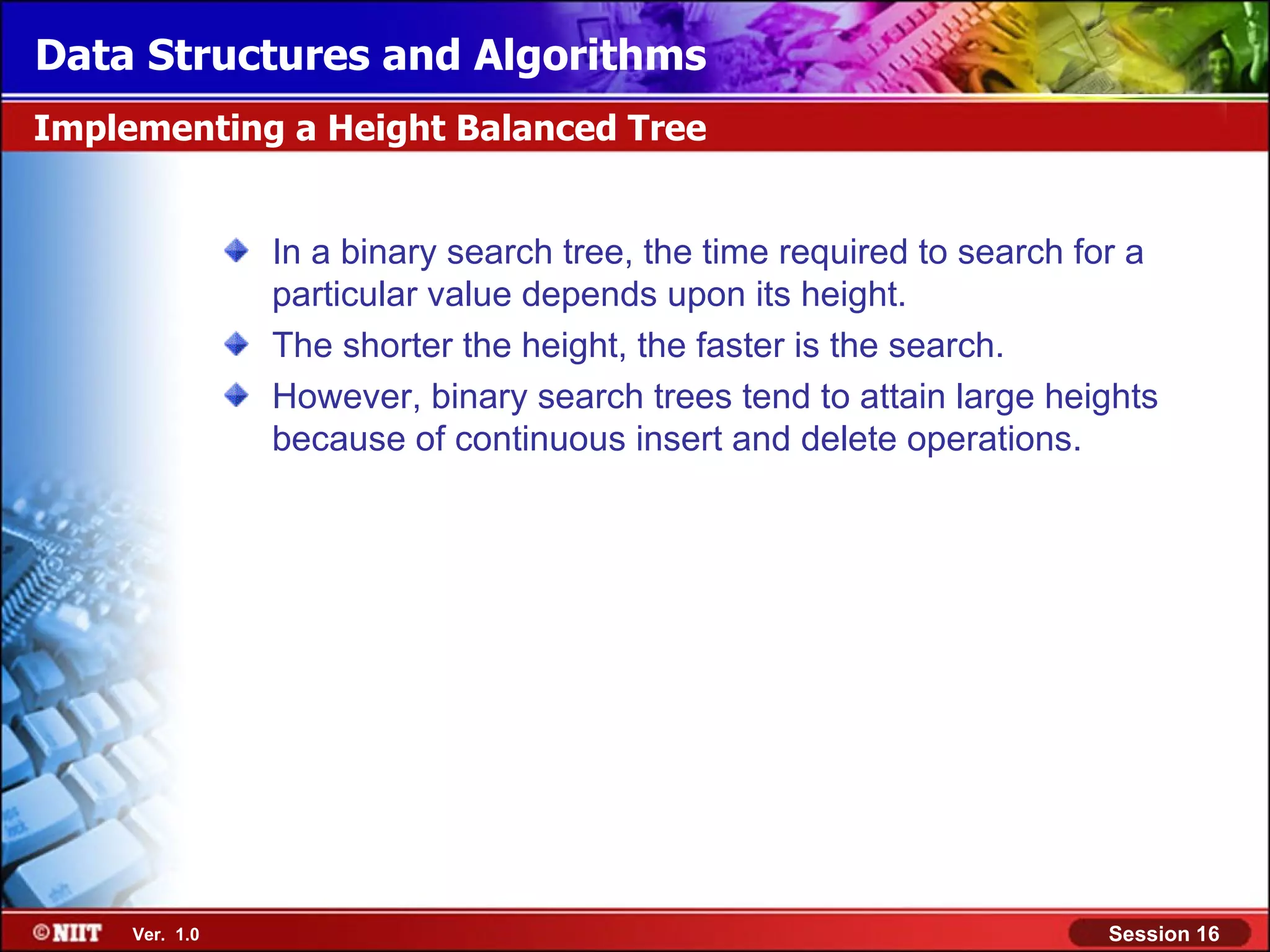 Data Structures and Algorithms Implementing a Height Balanced Tree In a binary search tree, the time required to search for a particular value depends upon its height. The shorter the height, the faster is the search. However, binary search trees tend to attain large heights because of continuous insert and delete operations. Ver. 1.0 Session 16 