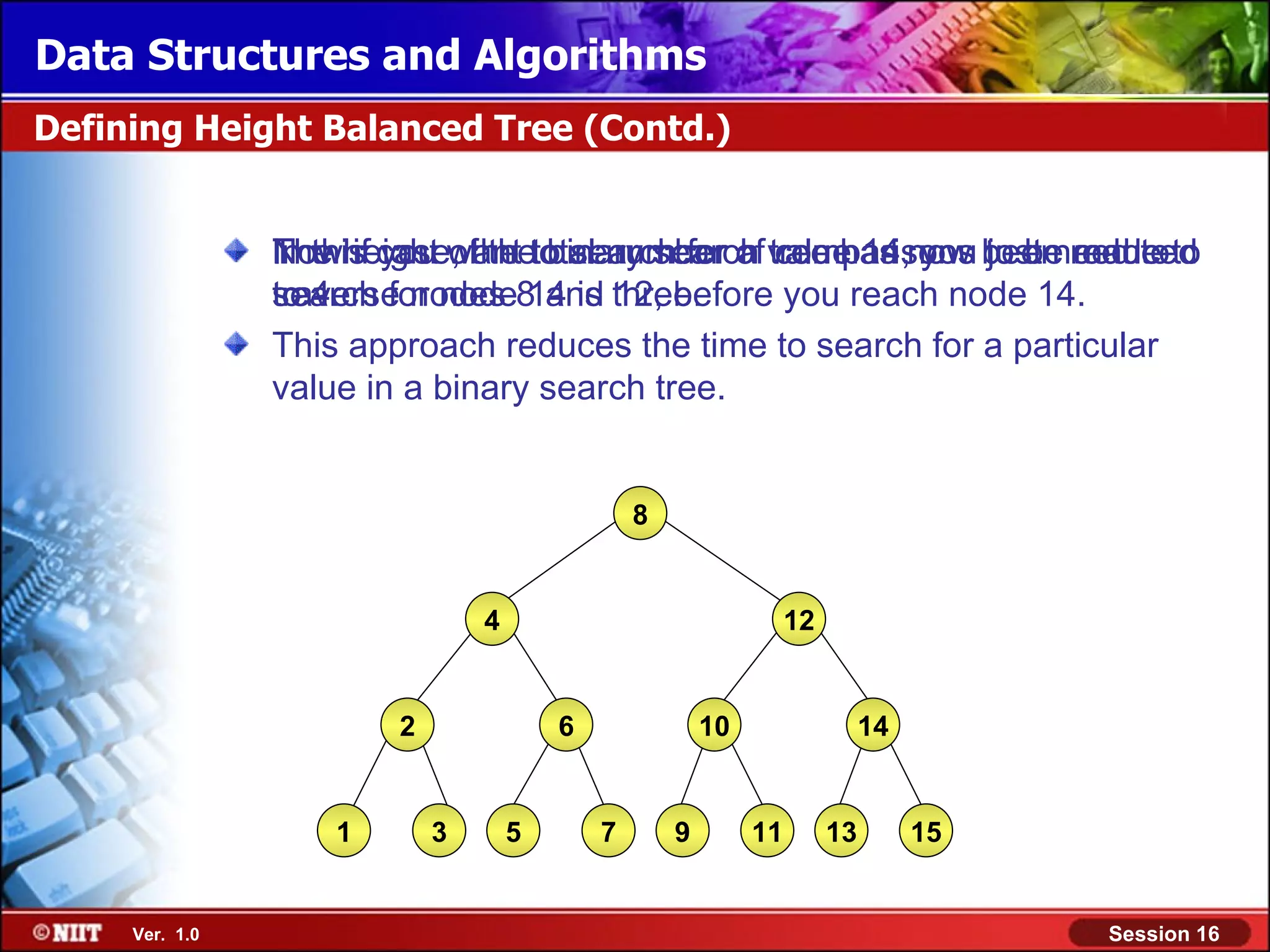 Data Structures and Algorithms Defining Height Balanced Tree (Contd.) In this you of the binary search comparisons just need to Now if case, the to search for a tree has you to be made to The height want total number of value 14,now been reduced search traverse nodes 14 is 12, before you reach node 14. to 4. for node8 and three. This approach reduces the time to search for a particular value in a binary search tree. 8 4 12 2 6 10 14 1 3 5 7 9 11 13 15 Ver. 1.0 Session 16 