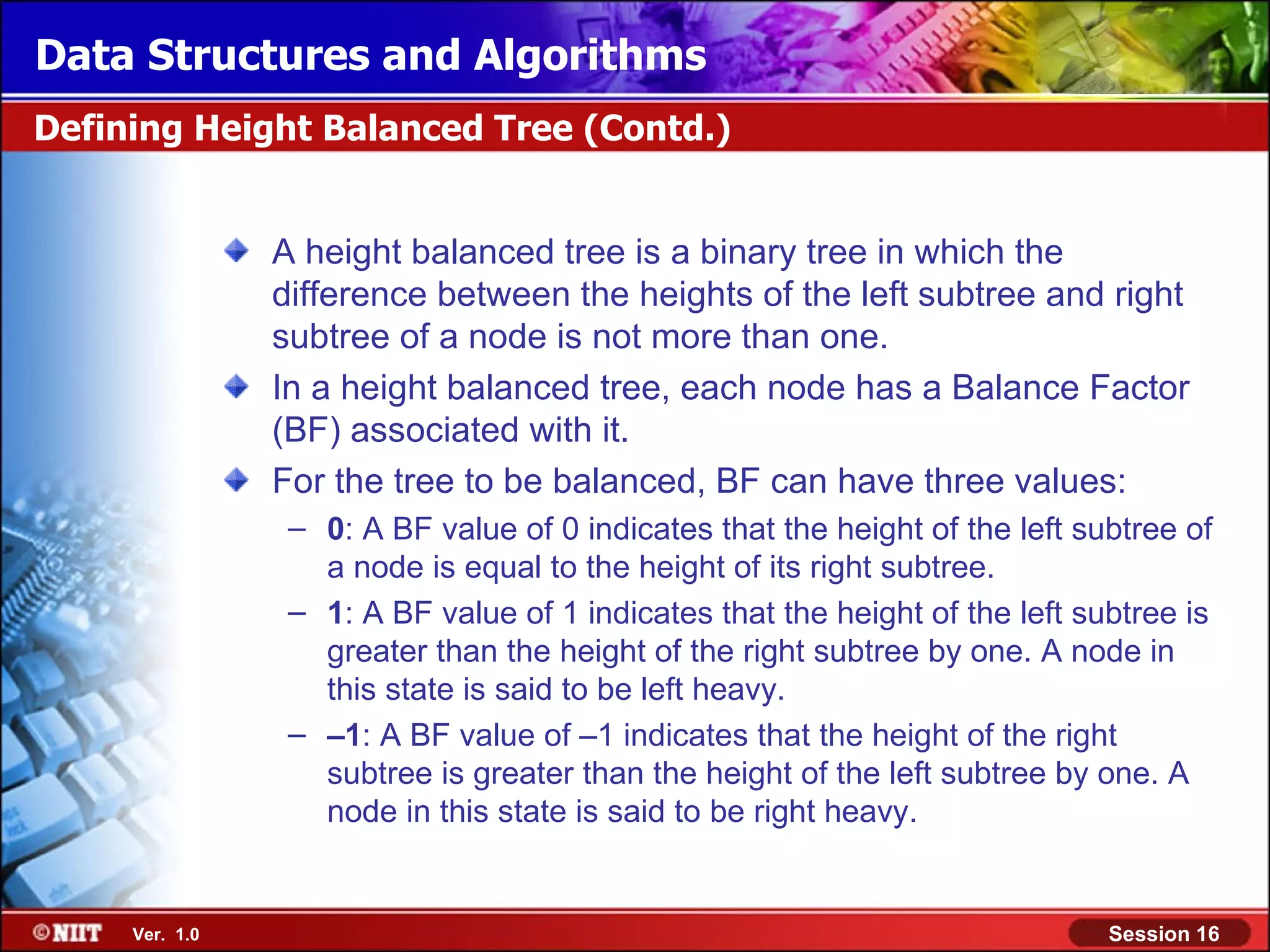 Data Structures and Algorithms Defining Height Balanced Tree (Contd.) A height balanced tree is a binary tree in which the difference between the heights of the left subtree and right subtree of a node is not more than one. In a height balanced tree, each node has a Balance Factor (BF) associated with it. For the tree to be balanced, BF can have three values: – 0: A BF value of 0 indicates that the height of the left subtree of a node is equal to the height of its right subtree. – 1: A BF value of 1 indicates that the height of the left subtree is greater than the height of the right subtree by one. A node in this state is said to be left heavy. – –1: A BF value of –1 indicates that the height of the right subtree is greater than the height of the left subtree by one. A node in this state is said to be right heavy. Ver. 1.0 Session 16 