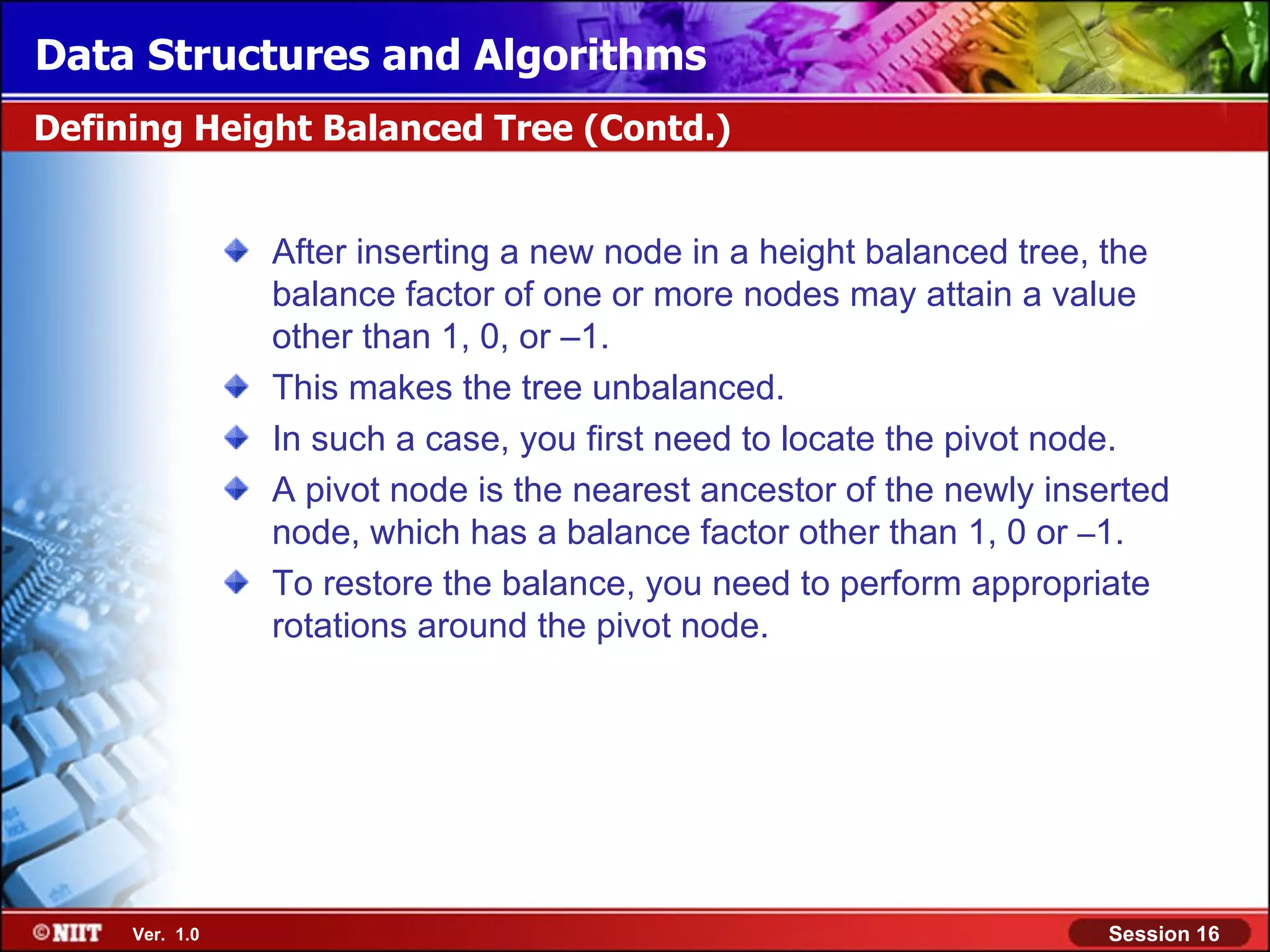 Data Structures and Algorithms Defining Height Balanced Tree (Contd.) After inserting a new node in a height balanced tree, the balance factor of one or more nodes may attain a value other than 1, 0, or –1. This makes the tree unbalanced. In such a case, you first need to locate the pivot node. A pivot node is the nearest ancestor of the newly inserted node, which has a balance factor other than 1, 0 or –1. To restore the balance, you need to perform appropriate rotations around the pivot node. Ver. 1.0 Session 16 