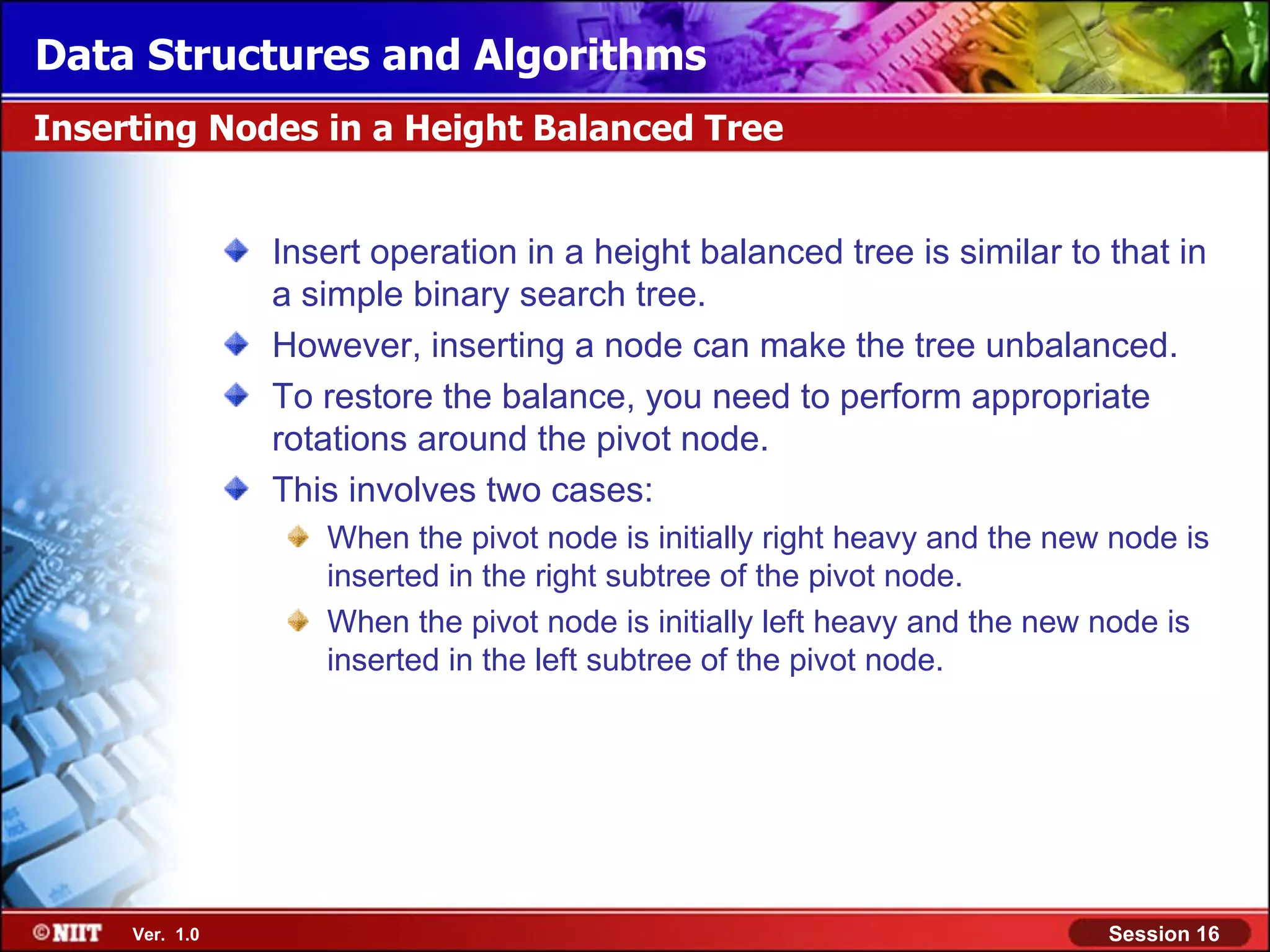 Data Structures and Algorithms Inserting Nodes in a Height Balanced Tree Insert operation in a height balanced tree is similar to that in a simple binary search tree. However, inserting a node can make the tree unbalanced. To restore the balance, you need to perform appropriate rotations around the pivot node. This involves two cases: When the pivot node is initially right heavy and the new node is inserted in the right subtree of the pivot node. When the pivot node is initially left heavy and the new node is inserted in the left subtree of the pivot node. Ver. 1.0 Session 16 