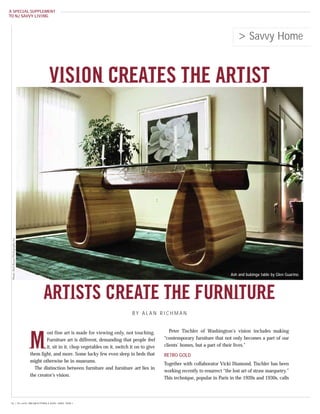 A SPECIAL SUPPLEMENT
TO NJ SAVVY LIVING




                                                                                                                                                  > Savvy Home


                                                 VISION CREATES THE ARTIST
  Photo: Rich Russo Photography Inc.




                                                                                                                                              Ash and bubinga table by Glen Guarino.




                                              ARTISTS CREATE THE FURNITURE
                                                                                             BY ALAN RICHMAN


                                               ost fine art is made for viewing only, not touching.            Peter Tischler of Washington’s vision includes making


                                       M       Furniture art is different, demanding that people feel
                                               it, sit in it, chop vegetables on it, switch it on to give
                                       them light, and more. Some lucky few even sleep in beds that
                                                                                                            “contemporary furniture that not only becomes a part of our
                                                                                                            clients’ homes, but a part of their lives.”

                                                                                                            RETRO GOLD
                                       might otherwise be in museums.
                                                                                                            Together with collaborator Vicki Diamond, Tischler has been
                                         The distinction between furniture and furniture art lies in
                                                                                                            working recently to resurrect “the lost art of straw marquetry.”
                                       the creator’s vision.
                                                                                                            This technique, popular in Paris in the 1920s and 1930s, calls




 56 { 24 • NJSL DREAM KITCHEN & BATH | APRIL 2009 }
 
