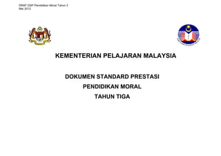 DRAF DSP Pendidikan Moral Tahun 3 
Mei 2012 
KEMENTERIAN PELAJARAN MALAYSIA 
DOKUMEN STANDARD PRESTASI 
PENDIDIKAN MORAL 
TAHUN TIGA 
 