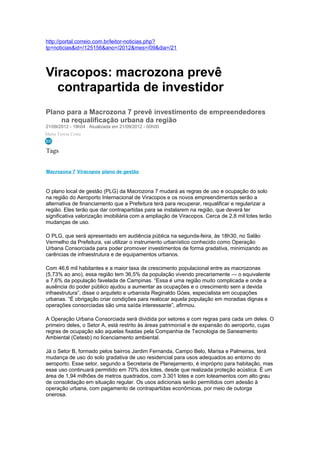 http://portal.correio.com.br/leitor-noticias.php?
tp=noticias&id=/125156&ano=/2012&mes=/09&dia=/21




Viracopos: macrozona prevê
  contrapartida de investidor
Plano para a Macrozona 7 prevê investimento de empreendedores
    na requalificação urbana da região
21/09/2012 - 19h04 . Atualizada em 21/09/2012 - 00h00
Maria Teresa Costa


Tags


Macrozona 7 Viracopos plano de gestão



O plano local de gestão (PLG) da Macrozona 7 mudará as regras de uso e ocupação do solo
na região do Aeroporto Internacional de Viracopos e os novos empreendimentos serão a
alternativa de financiamento que a Prefeitura terá para recuperar, requalificar e regularizar a
região. Eles terão que dar contrapartidas para se instalarem na região, que deverá ter
significativa valorização imobiliária com a ampliação de Viracopos. Cerca de 2,8 mil lotes terão
mudanças de uso.

O PLG, que será apresentado em audiência pública na segunda-feira, às 18h30, no Salão
Vermelho da Prefeitura, vai utilizar o instrumento urbanístico conhecido como Operação
Urbana Consorciada para poder promover investimentos de forma gradativa, minimizando as
carências de infraestrutura e de equipamentos urbanos.

Com 46,6 mil habitantes e a maior taxa de crescimento populacional entre as macrozonas
(5,73% ao ano), essa região tem 36,5% da população vivendo precariamente — o equivalente
a 7,6% da população favelada de Campinas. “Essa é uma região muito complicada e onde a
ausência do poder público ajudou a aumentar as ocupações e o crescimento sem a devida
infraestrutura”, disse o arquiteto e urbanista Reginaldo Góes, especialista em ocupações
urbanas. “É obrigação criar condições para realocar aquela população em moradias dignas e
operações consorciadas são uma saída interessante”, afirmou.

A Operação Urbana Consorciada será dividida por setores e com regras para cada um deles. O
primeiro deles, o Setor A, está restrito às áreas patrimonial e de expansão do aeroporto, cujas
regras de ocupação são aquelas fixadas pela Companhia de Tecnologia de Saneamento
Ambiental (Cetesb) no licenciamento ambiental.

Já o Setor B, formado pelos bairros Jardim Fernanda, Campo Belo, Marisa e Palmeiras, terá
mudança de uso do solo gradativa de uso residencial para usos adequados ao entorno do
aeroporto. Esse setor, segundo a Secretaria de Planejamento, é impróprio para habitação, mas
esse uso continuará permitido em 70% dos lotes, desde que realizada proteção acústica. É um
área de 1,94 milhões de metros quadrados, com 3.301 lotes e com loteamentos com alto grau
de consolidação em situação regular. Os usos adicionais serão permitidos com adesão à
operação urbana, com pagamento de contrapartidas econômicas, por meio de outorga
onerosa.
 