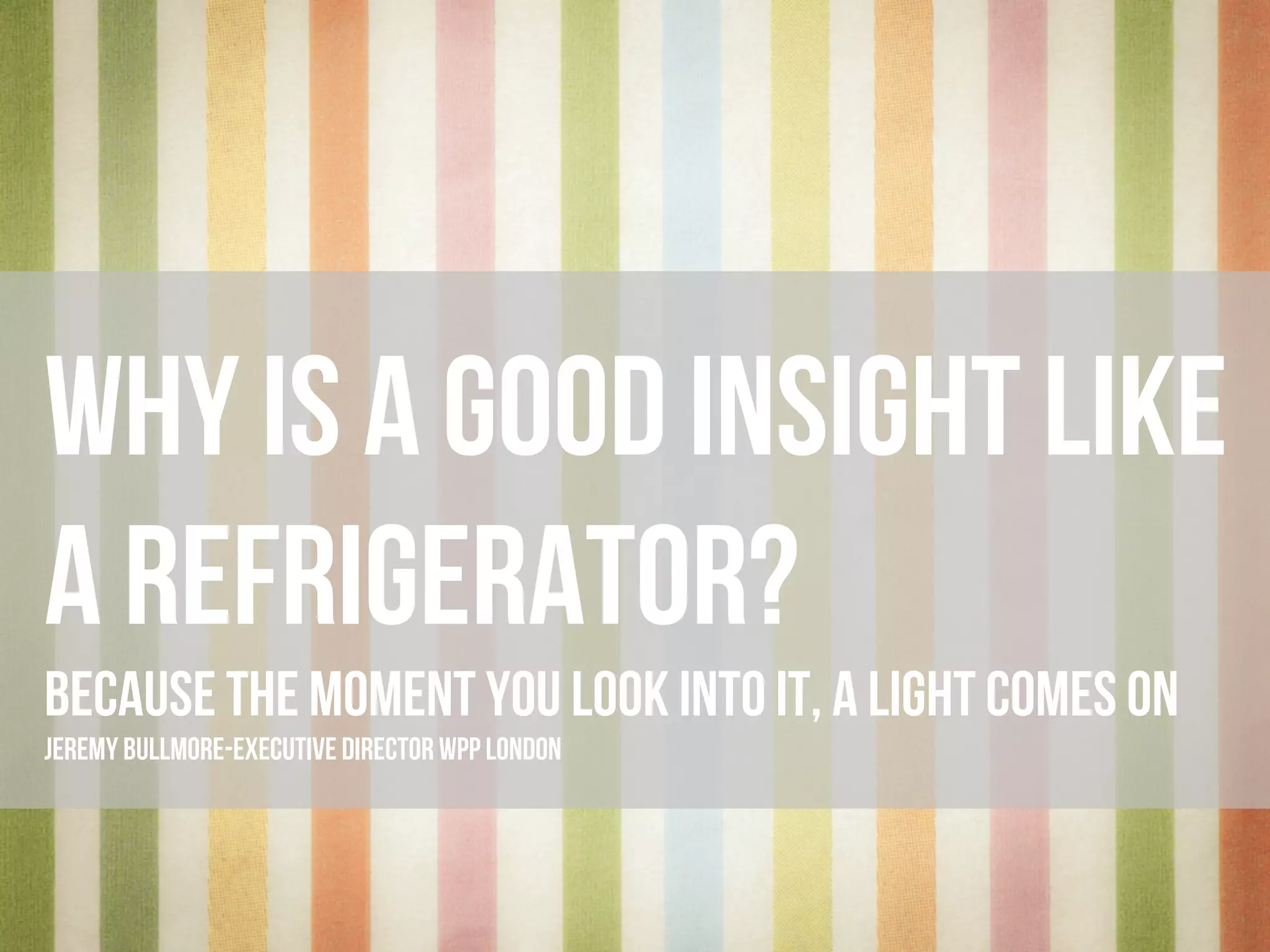 wHY IS A GOOD INSIGHT LIKE
A REFRIGERATOR?
BECAUSE THE MOMENT YOU LOOK INTO IT, A LIGHT COMES ON
JEREMY BULLMORE - EXECUTIVE DIRECTOR WPP LONDON