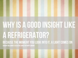 wHY IS A GOOD INSIGHT LIKE
A REFRIGERATOR?
BECAUSE THE MOMENT YOU LOOK INTO IT, A LIGHT COMES ON
JEREMY BULLMORE - EXECUTIVE DIRECTOR WPP LONDON
 