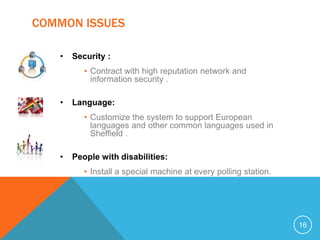 COMMON ISSUES

   •   Security :
          • Contract with high reputation network and
            information security .

   •   Language:
          • Customize the system to support European
            languages and other common languages used in
            Sheffield .

   •   People with disabilities:
          • Install a special machine at every polling station.




                                                                  16
 