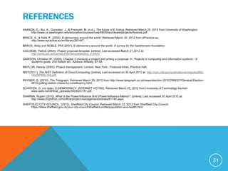 REFERENCES
ANANDA, D., Bui, A., Gonzalez, J., & Prempeh, M. (n.d.). The future of E-Voting. Retrieved March 20, 2012 from University of Washington:
    http://www.cs.washington.edu/education/courses/csep590/04au/clearedprojects/Ananda.pdf
BRACK, A., & Nobl, P. (2002). E-democracy around the world. Retrieved March 20, 2012 from ePractice.eu:
    http://www.epractice.eu/en/library/281447.
BRACK, Andy and NOBLE, Phil (2001). E-democracy around the world. A survey for the bertelsmann foundation.
CULHANE, Patrick (2004). Project proposal template. [online]. Last accessed March 21 2012 at:
    http://www.axi.ca/tca/may2004/templatesplus_2.shtml.
DAWSON, Christian W. (2009). Chapter 3 choosing a project and writing a proposal. In: Projects in computing and information systems - A
    student's guide. 2nd Edition ed., Addison-Wesley, 87-58.
MAYLOR, Harvey (2003). Project management. London; New York : Financial times, Prentice Hall.
NIST(2011). The NIST Definition of Cloud Computing. [online]. Last accessed on 30 April 2012 at: http://csrc.nist.gov/publications/nistpubs/800-
      145/SP800-145.pdf.
RAYNER, G. (2010). The Telegraph. Retrieved March 28, 2012 from http://www.telegraph.co.uk/news/election-2010/7689337/General-Election-
    2010-polling-station-chaos-by-constituency.html.
SCHRYEN, G. (no date). E-DEMOCRACY: INTERNET VOTING. Retrieved March 22, 2012 from University of Technology Aachen:
    www.iadis.net/dl/final_uploads/200302C157.pdf.
SHARMA, Rupen (2010). What is the Power/Influence Grid (Power/Influence Matrix)?. [online]. Last accessed 30 April 2012 at:
    http://www.brighthub.com/office/project-management/articles/81140.aspx.
SHEFFIELD CITY COUNCIL. (2010). Sheiffield City Council. Retrieved March 22, 2012 from Sheiffield City Council:
     https://www.sheffield.gov.uk/your-city-council/sheffield-profile/population-and-health.html




                                                                                                                                                   31
 