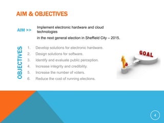 AIM & OBJECTIVES
                  Implement electronic hardware and cloud
 AIM >>           technologies
                  in the next general election in Sheffield City – 2015.
OBJECTIVES



             1.   Develop solutions for electronic hardware.
             2.   Design solutions for software.
             3.   Identify and evaluate public perception.
             4.   Increase integrity and credibility.
             5.   Increase the number of voters.
             6.   Reduce the cost of running elections.




                                                                           4
 