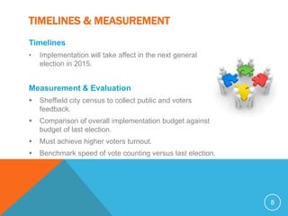 TIMELINES & MEASUREMENT
Timelines
•   Implementation will take affect in the next general
    election in 2015.


Measurement & Evaluation
   Sheffield city census to collect public and voters
    feedback.
   Comparison of overall implementation budget against
    budget of last election.
   Must achieve higher voters turnout.
   Benchmark speed of vote counting versus last election.




                                                             8
 