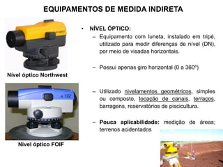 • NÍVEL ÓPTICO:
– Equipamento com luneta, instalado em tripé,
utilizado para medir diferenças de nível (DN),
por meio de visadas horizontais.
– Possui apenas giro horizontal (0 a 360º)
– Utilizado nivelamentos geométricos, simples
ou composto, locação de canais, terraços,
barragens, reservatórios de piscicultura.
– Pouca aplicabilidade: medição de áreas;
terrenos acidentados
Nível óptico FOIF
Nível óptico Northwest
EQUIPAMENTOS DE MEDIDA INDIRETA
 