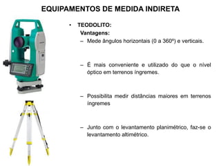 • TEODOLITO:
Vantagens:
– Mede ângulos horizontais (0 a 360º) e verticais.
– É mais conveniente e utilizado do que o nível
óptico em terrenos íngremes.
– Possibilita medir distâncias maiores em terrenos
íngremes
– Junto com o levantamento planimétrico, faz-se o
levantamento altimétrico.
EQUIPAMENTOS DE MEDIDA INDIRETA
 