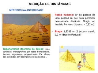 - Passo humano: nº de passos de
uma pessoa (a pé) para percorrer
determinada distância. Surgiu no
Império Romano (1 passo = 0,82 m)
- Braça: 1,8288 m (2 jardas), sendo
2,2 m (Brasil e Portugal)
MEDIÇÃO DE DISTÂNCIAS
MÉTODOS NA ANTIGUIDADE:
Trigonometria: altura de pirâmides
f(comprimento da sombra)
Trigonometria (teorema de Tales): retas
paralelas interceptadas por retas transversais,
formam segmentos proporcionais. Ex: altura
das pirêmides em f(comprimento da sombra).
 