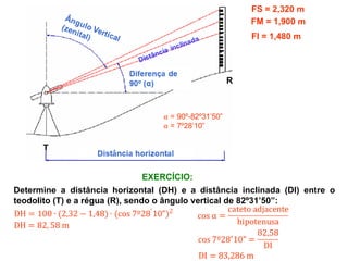 FS = 2,320 m
FM = 1,900 m
FI = 1,480 m
Determine a distância horizontal (DH) e a distância inclinada (DI) entre o
teodolito (T) e a régua (R), sendo o ângulo vertical de 82º31’50”:
EXERCÍCIO:
T
R
 