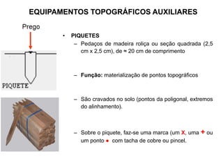 • PIQUETES
– Pedaços de madeira roliça ou seção quadrada (2,5
cm x 2,5 cm), de ≈ 20 cm de comprimento
– Função: materialização de pontos topográficos
– São cravados no solo (pontos da poligonal, extremos
do alinhamento).
– Sobre o piquete, faz-se uma marca (um X, uma + ou
um ponto ● com tacha de cobre ou pincel.
EQUIPAMENTOS TOPOGRÁFICOS AUXILIARES
 