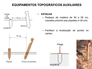 • ESTACAS
– Pedaços de madeira de 30 a 50 cm,
cravados próximo aos piquetes (≈ 50 cm)
– Facilitam a localização de pontos no
campo.
EQUIPAMENTOS TOPOGRÁFICOS AUXILIARES
 