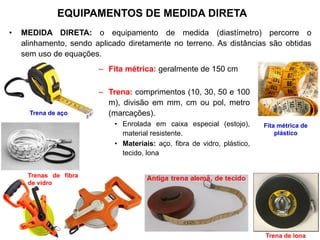 – Fita métrica: geralmente de 150 cm
– Trena: comprimentos (10, 30, 50 e 100
m), divisão em mm, cm ou pol, metro
(marcações).
• Enrolada em caixa especial (estojo),
material resistente.
• Materiais: aço, fibra de vidro, plástico,
tecido, lona
EQUIPAMENTOS DE MEDIDA DIRETA
• MEDIDA DIRETA: o equipamento de medida (diastímetro) percorre o
alinhamento, sendo aplicado diretamente no terreno. As distâncias são obtidas
sem uso de equações.
Fita métrica de
plástico
Trena de aço
Trenas de fibra
de vidro
Trena de lona
 
