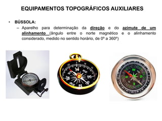 • BÚSSOLA:
– Aparelho para determinação da direção e do azimute de um
alinhamento (ângulo entre o norte magnético e o alinhamento
considerado, medido no sentido horário, de 0º a 360º)
EQUIPAMENTOS TOPOGRÁFICOS AUXILIARES
 