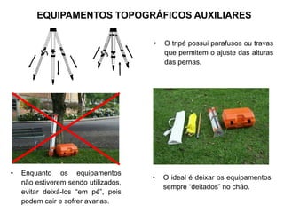 • O tripé possui parafusos ou travas
que permitem o ajuste das alturas
das pernas.
• Enquanto os equipamentos
não estiverem sendo utilizados,
evitar deixá-los “em pé”, pois
podem cair e sofrer avarias.
• O ideal é deixar os equipamentos
sempre “deitados” no chão.
EQUIPAMENTOS TOPOGRÁFICOS AUXILIARES
 