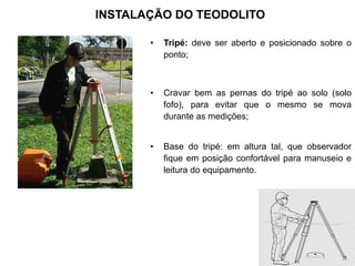 INSTALAÇÃO DO TEODOLITO
• Tripé: deve ser aberto e posicionado sobre o
ponto;
• Cravar bem as pernas do tripé ao solo (solo
fofo), para evitar que o mesmo se mova
durante as medições;
• Base do tripé: em altura tal, que observador
fique em posição confortável para manuseio e
leitura do equipamento.
 