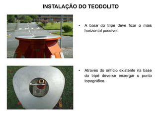 INSTALAÇÃO DO TEODOLITO
• A base do tripé deve ficar o mais
horizontal possível
• Através do orifício existente na base
do tripé deve-se enxergar o ponto
topográfico.
 