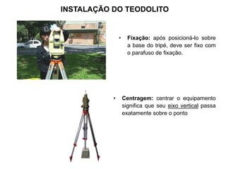 INSTALAÇÃO DO TEODOLITO
• Fixação: após posicioná-lo sobre
a base do tripé, deve ser fixo com
o parafuso de fixação.
• Centragem: centrar o equipamento
significa que seu eixo vertical passa
exatamente sobre o ponto
 