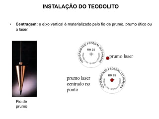 INSTALAÇÃO DO TEODOLITO
• Centragem: o eixo vertical é materializado pelo fio de prumo, prumo ótico ou
a laser
Fio de
prumo
 