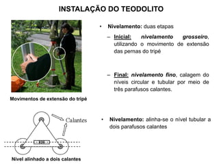 INSTALAÇÃO DO TEODOLITO
• Nivelamento: duas etapas
– Inicial: nivelamento grosseiro,
utilizando o movimento de extensão
das pernas do tripé
– Final: nivelamento fino, calagem do
níveis circular e tubular por meio de
três parafusos calantes.
Movimentos de extensão do tripé
• Nivelamento: alinha-se o nível tubular a
dois parafusos calantes
Nível alinhado a dois calantes
 