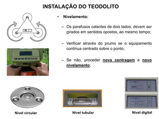 Nível circular Nível tubular Nível digital
INSTALAÇÃO DO TEODOLITO
• Nivelamento:
– Os parafusos calantes de dois lados, devem ser
girados em sentidos opostos, ao mesmo tempo;
– Verificar através do prumo se o equipamento
continua centrado sobre o ponto;
– Se não, proceder nova centragem e novo
nivelamento;
 