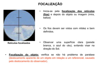 FOCALIZAÇÃO
• Inicia-se pela focalização dos retículos
(fios) e depois do objeto ou imagem (mira,
baliza)
• Os fios devem ser vistos com nitidez e bem
definidos.
• Observar uma superfície clara (parede
branca, o azul do céu), evitando visar na
direção do Sol.
Retículos focalizados
• Focalização do objeto: verifica se não há problema de paralaxe
(deslocamento aparente de um objeto em relação a um referencial, causado
pelo deslocamento do observador).
 