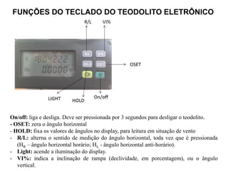 FUNÇÕES DO TECLADO DO TEODOLITO ELETRÔNICO
On/off: liga e desliga. Deve ser pressionada por 3 segundos para desligar o teodolito.
- OSET: zera o ângulo horizontal
- HOLD: fixa os valores de ângulos no display, para leitura em situação de vento
- R/L: alterna o sentido de medição do ângulo horizontal, toda vez que é pressionada
(HR – ângulo horizontal horário; HL - ângulo horizontal anti-horário).
- Light: acende a iluminação do display.
- VI%: indica a inclinação de rampa (declividade, em porcentagem), ou o ângulo
vertical.
 